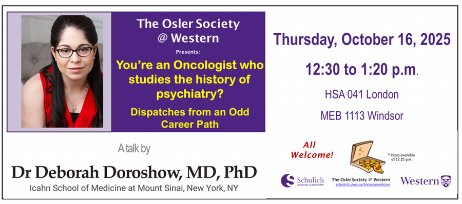 The Osler Society at Western Presents: You're an Oncologist who studies the history of psychiatry? Dispatches from an Odd Career Path, A Talk by Dr. Deborach Doroshow, MD, PhD, Icahn School of Medicine at Mount Sinai, New York - Thursday, October 16, 2025 12:30 - 1:20 p.m. HSA 041 London, MEB 1113 Windsor - All Welcome! Piza available at 12:15 p.m. 